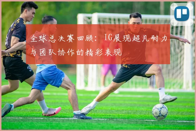 全球总决赛回顾：IG展现超凡耐力与团队协作的精彩表现