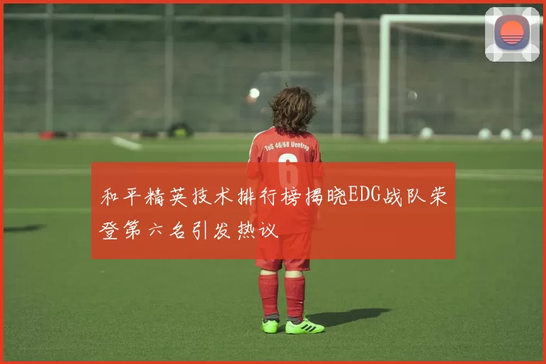 和平精英技术排行榜揭晓EDG战队荣登第六名引发热议