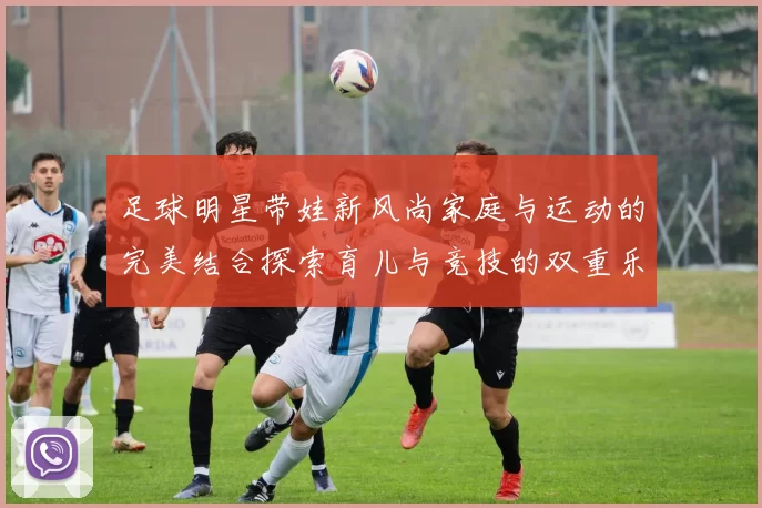 足球明星带娃新风尚家庭与运动的完美结合探索育儿与竞技的双重乐趣