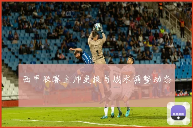 西甲联赛主帅更换与战术调整动态
