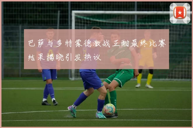 巴萨与多特蒙德激战正酣最终比赛结果揭晓引发热议