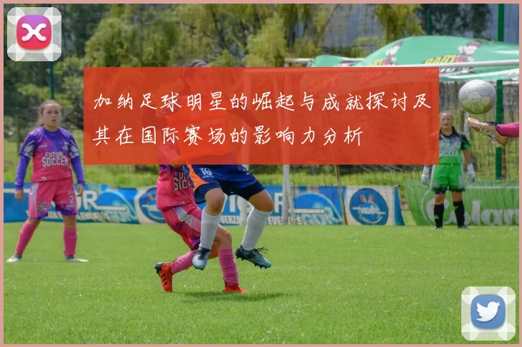 加纳足球明星的崛起与成就探讨及其在国际赛场的影响力分析