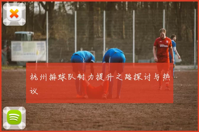 杭州排球队耐力提升之路探讨与热议