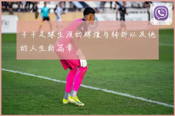 卡卡足球生涯的辉煌与转折以及他的人生新篇章