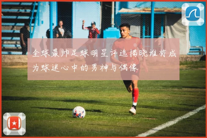 全球最帅足球明星评选揭晓谁将成为球迷心中的男神与偶像