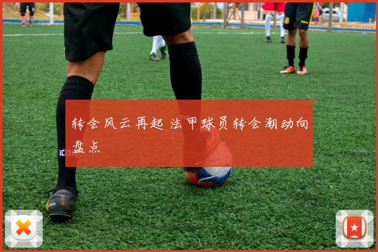 转会风云再起 法甲球员转会潮动向盘点