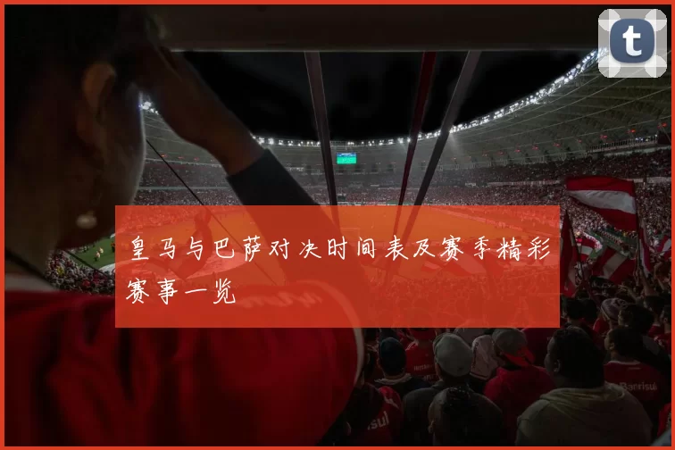 皇马与巴萨对决时间表及赛季精彩赛事一览
