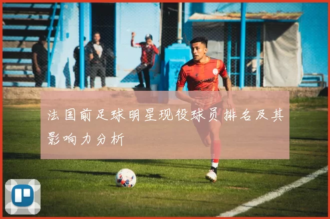 法国前足球明星现役球员排名及其影响力分析