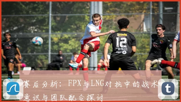 赛后分析：FPX与LNG对抗中的战术意识与团队配合探讨