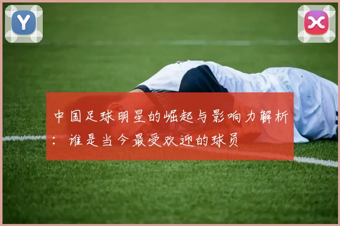 中国足球明星的崛起与影响力解析：谁是当今最受欢迎的球员