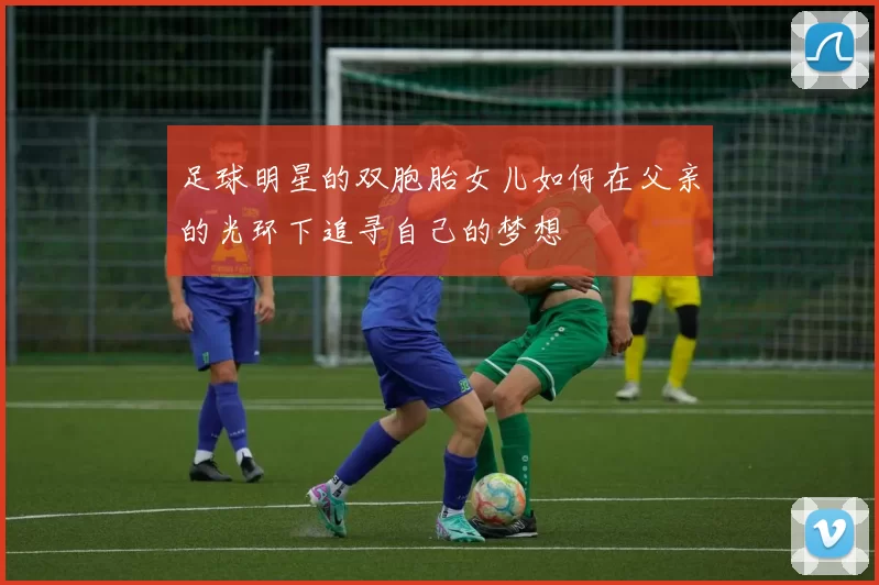 足球明星的双胞胎女儿如何在父亲的光环下追寻自己的梦想