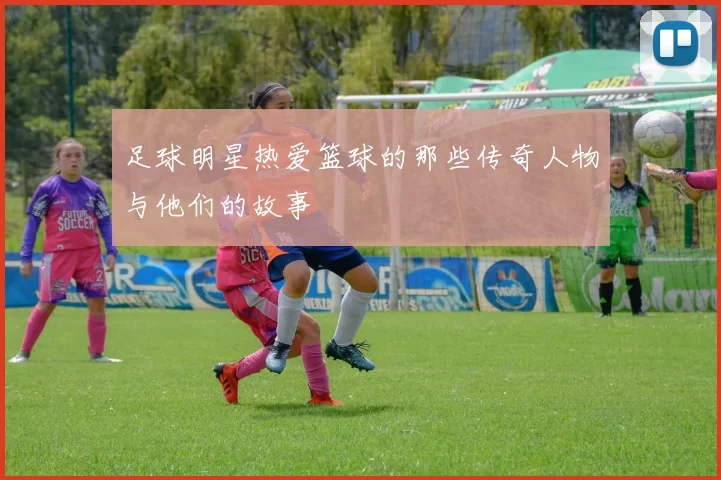 足球明星热爱篮球的那些传奇人物与他们的故事