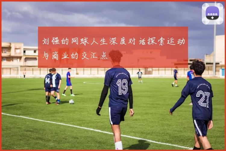 刘强的网球人生深度对话探索运动与商业的交汇点