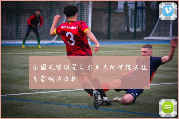 法国足球明星古尔库夫的辉煌历程与影响力分析