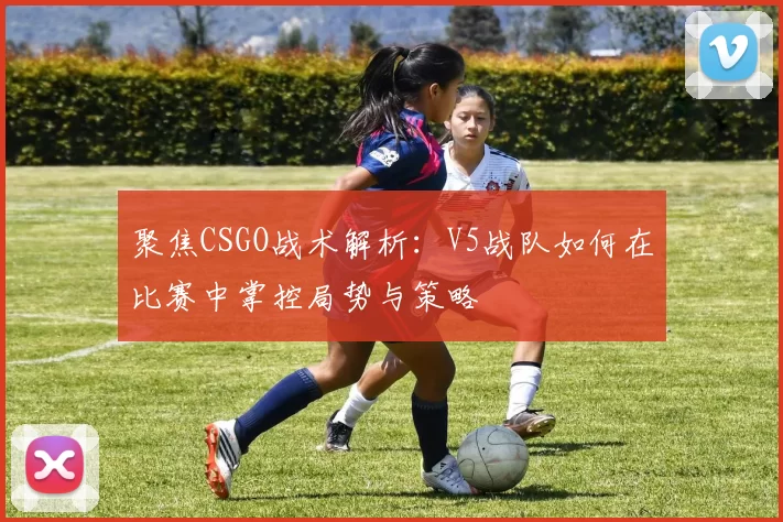 聚焦CSGO战术解析：V5战队如何在比赛中掌控局势与策略