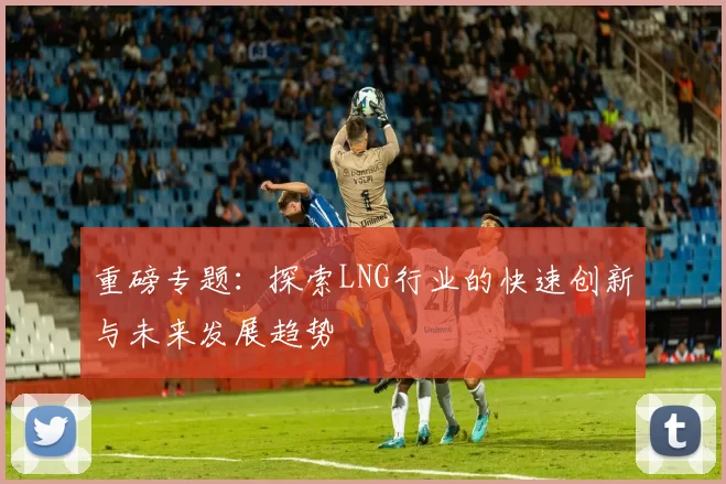 重磅专题：探索LNG行业的快速创新与未来发展趋势
