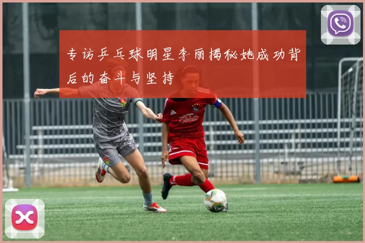 专访乒乓球明星李丽揭秘她成功背后的奋斗与坚持
