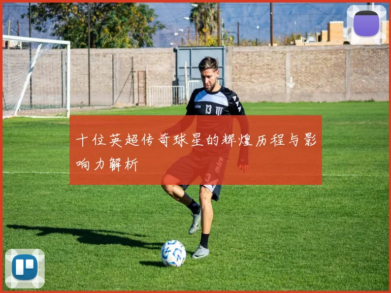 十位英超传奇球星的辉煌历程与影响力解析