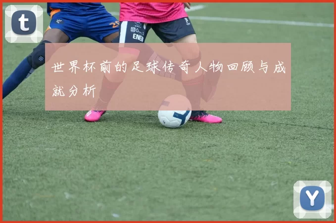 世界杯前的足球传奇人物回顾与成就分析