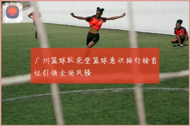 广州篮球队荣登篮球意识排行榜首位引领全场风骚