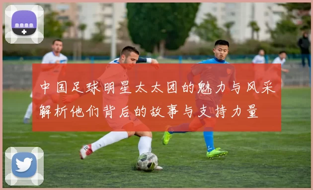 中国足球明星太太团的魅力与风采解析他们背后的故事与支持力量