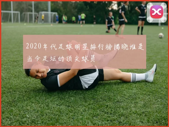 2020年代足球明星排行榜揭晓谁是当今足坛的顶尖球员