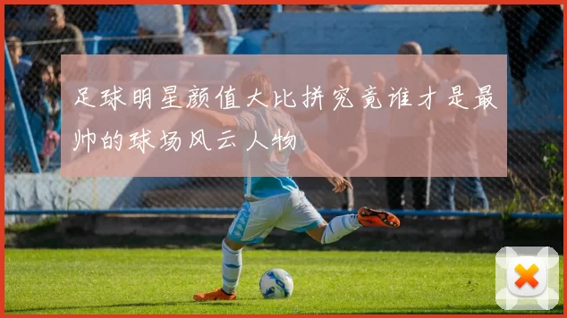足球明星颜值大比拼究竟谁才是最帅的球场风云人物