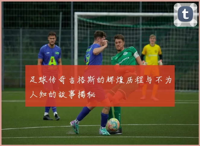 足球传奇吉格斯的辉煌历程与不为人知的故事揭秘