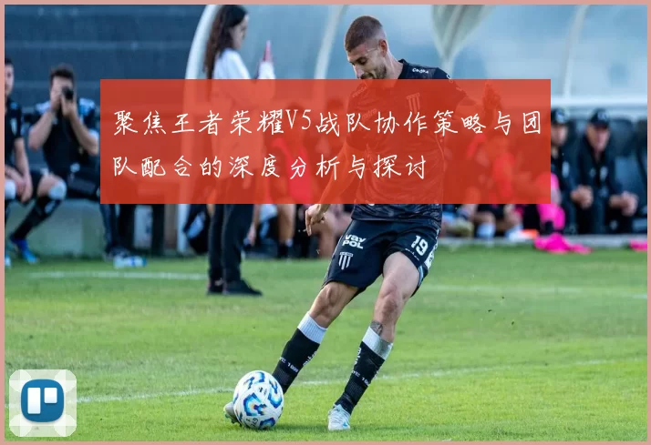 聚焦王者荣耀V5战队协作策略与团队配合的深度分析与探讨