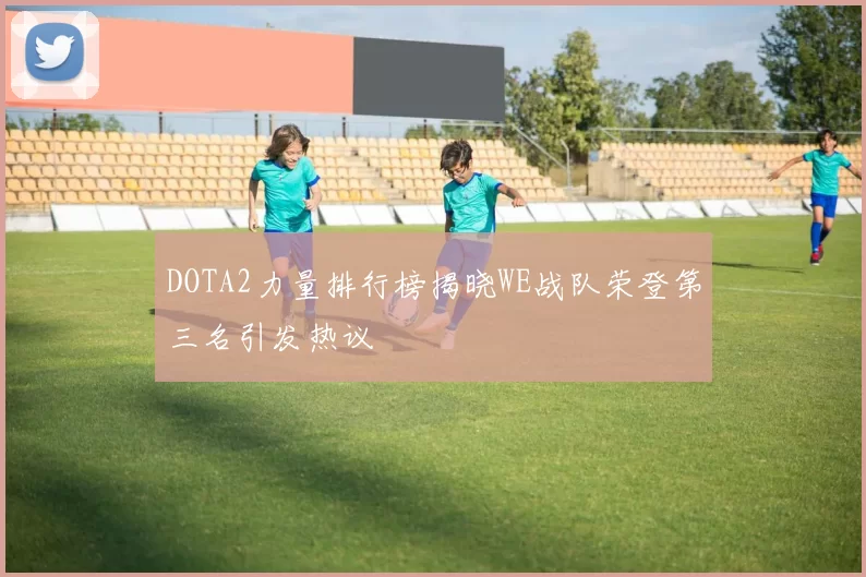 DOTA2力量排行榜揭晓WE战队荣登第三名引发热议