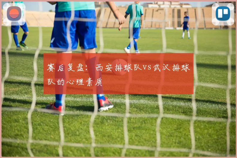 赛后复盘：西安排球队vs武汉排球队的心理素质