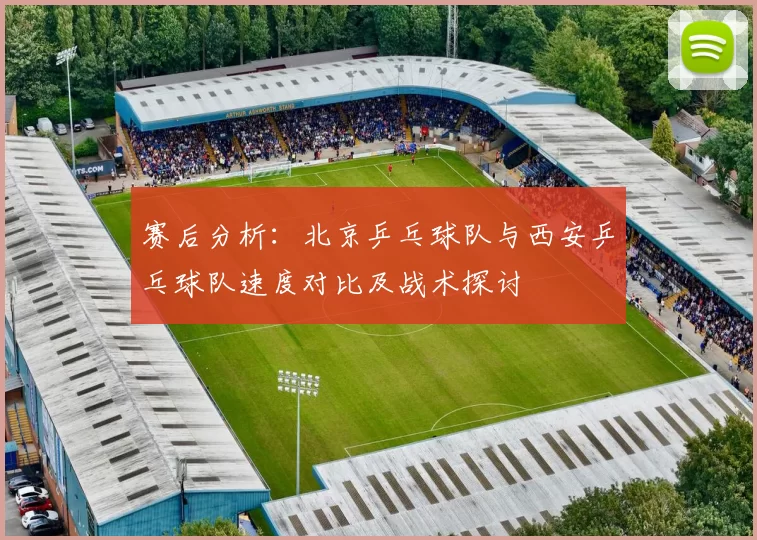 赛后分析：北京乒乓球队与西安乒乓球队速度对比及战术探讨