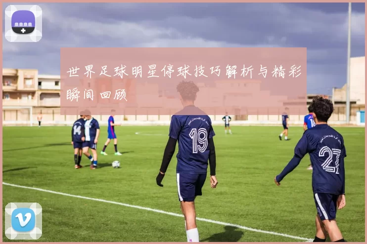 世界足球明星停球技巧解析与精彩瞬间回顾