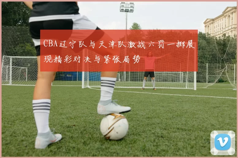 CBA辽宁队与天津队激战六罚一掷展现精彩对决与紧张局势