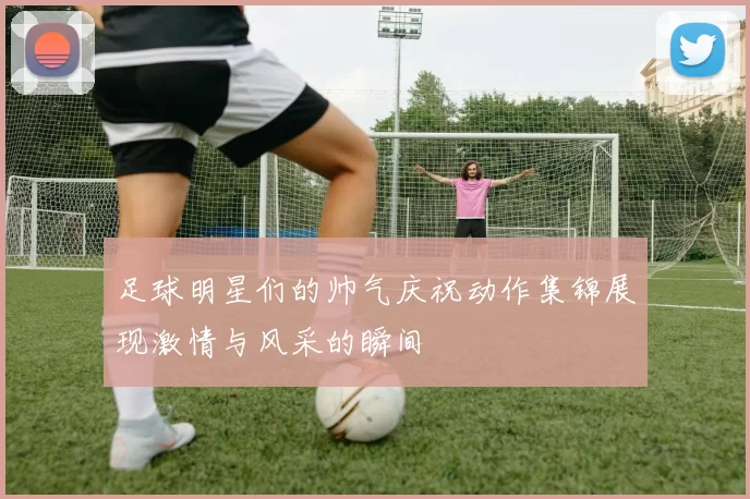 足球明星们的帅气庆祝动作集锦展现激情与风采的瞬间
