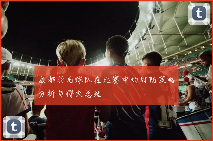 成都羽毛球队在比赛中的盯防策略分析与得失总结