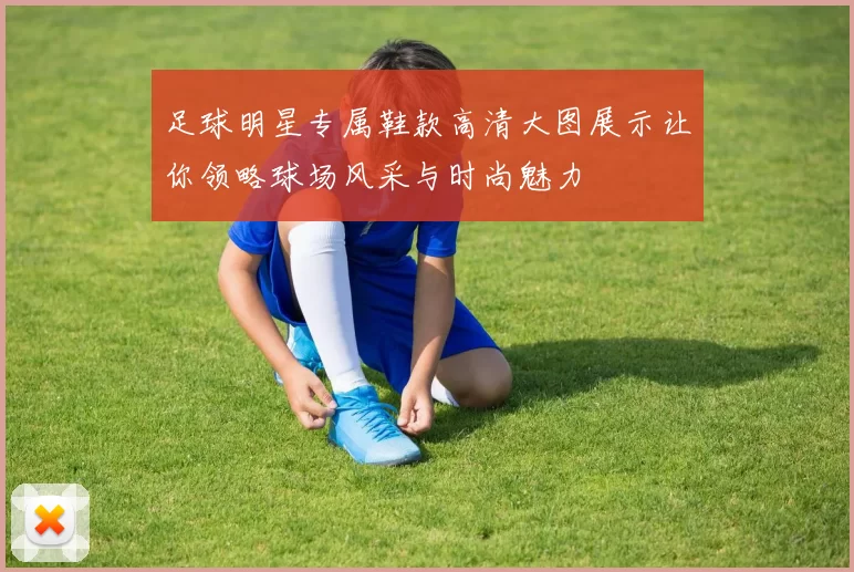 足球明星专属鞋款高清大图展示让你领略球场风采与时尚魅力