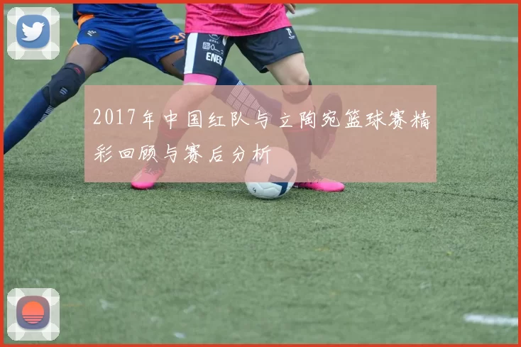 2017年中国红队与立陶宛篮球赛精彩回顾与赛后分析