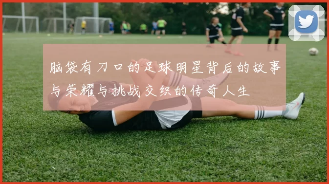 脑袋有刀口的足球明星背后的故事与荣耀与挑战交织的传奇人生