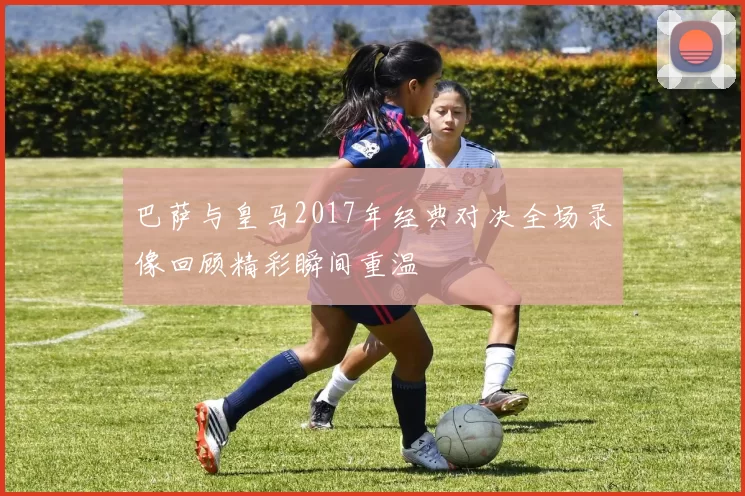 巴萨与皇马2017年经典对决全场录像回顾精彩瞬间重温