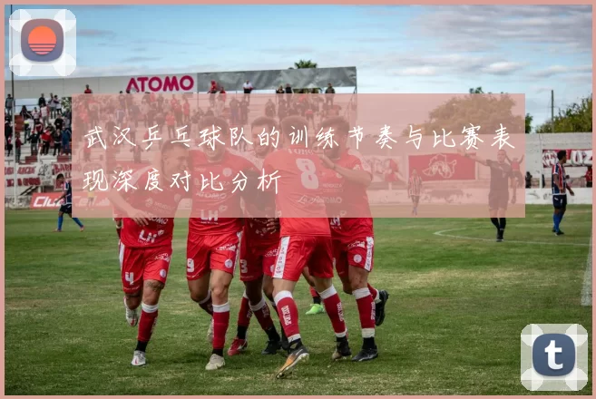 武汉乒乓球队的训练节奏与比赛表现深度对比分析