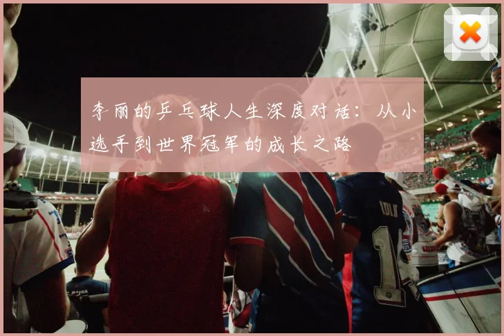 李丽的乒乓球人生深度对话：从小选手到世界冠军的成长之路