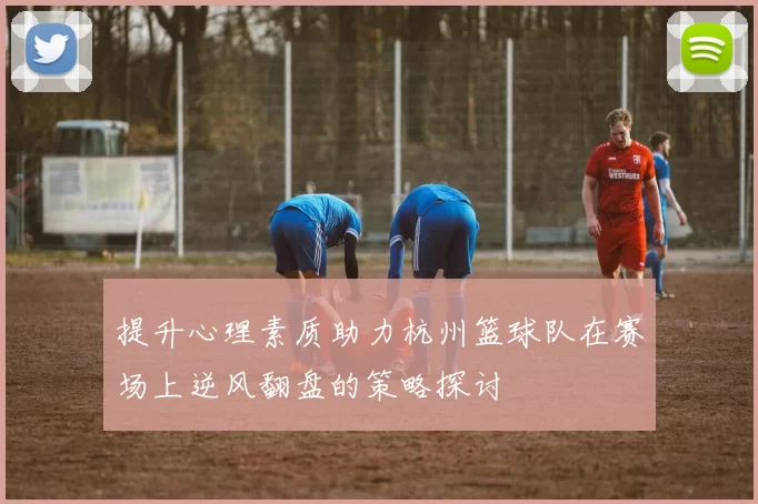 提升心理素质助力杭州篮球队在赛场上逆风翻盘的策略探讨