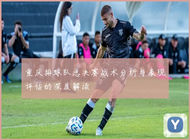 重庆排球队总决赛战术分析与表现评估的深度解读