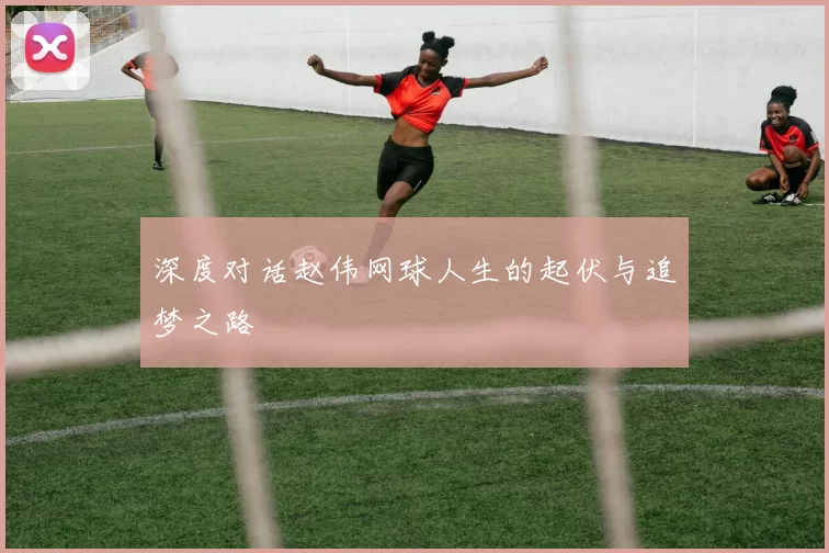 深度对话赵伟网球人生的起伏与追梦之路
