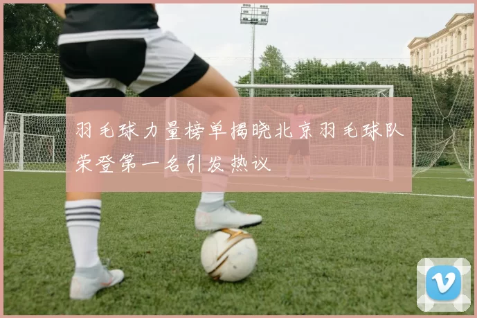 羽毛球力量榜单揭晓北京羽毛球队荣登第一名引发热议