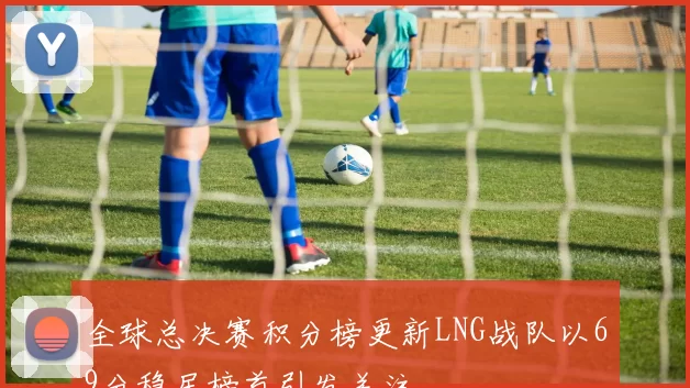 全球总决赛积分榜更新LNG战队以69分稳居榜首引发关注