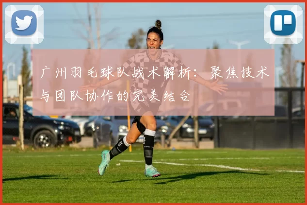 广州羽毛球队战术解析：聚焦技术与团队协作的完美结合