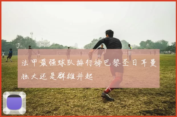 法甲最强球队排行榜巴黎圣日耳曼独大还是群雄并起