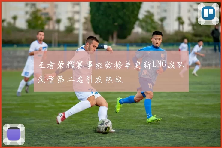 王者荣耀赛事经验榜单更新LNG战队荣登第二名引发热议